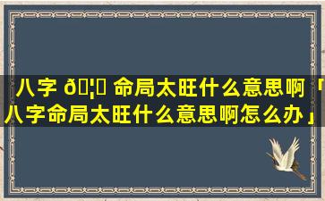 八字 🦁 命局太旺什么意思啊「八字命局太旺什么意思啊怎么办」